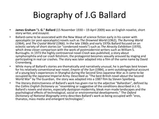 Biography of J.G Ballard 
• James Graham "J. G." Ballard (15 November 1930 – 19 April 2009) was an English novelist, short 
story writer, and essayist. 
• Ballard came to be associated with the New Wave of science fiction early in his career with 
apocalyptic (or post-apocalyptic) novels such as The Drowned World (1962), The Burning World 
(1964), and The Crystal World (1966). In the late 1960s and early 1970s Ballard focused on an 
eclectic variety of short stories (or "condensed novels") such as The Atrocity Exhibition (1970), 
which drew closer comparison with the work of postmodernist writers such as William S. 
Burroughs. In 1973 the highly controversial novel Crash was published, a story about 
symphorophilia and car crash fetishism; the protagonist becomes sexually aroused by staging and 
participating in real car crashes. The story was later adapted into a film of the same name by David 
Cronenberg. 
• While many of Ballard's stories are thematically and narratively unusual, he is perhaps best known 
for his relatively conventional war novel, Empire of the Sun (1984), a semi-autobiographical account 
of a young boy's experiences in Shanghai during the Second Sino-Japanese War as it came to be 
occupied by the Japanese Imperial Army. Described as "The best British novel about the Second 
World War" by The Guardian, the story was adapted into a 1987 film by Steven Spielberg. 
• The literary distinctiveness of Ballard's work has given rise to the adjective "Ballardian", defined by 
the Collins English Dictionary as "resembling or suggestive of the conditions described in J. G. 
Ballard's novels and stories, especially dystopian modernity, bleak man-made landscapes and the 
psychological effects of technological, social or environmental developments." The Oxford 
Dictionary of National Biography entry describes Ballard's work as being occupied with "eros, 
thanatos, mass media and emergent technologies". 
 