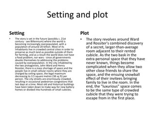 Setting and plot 
Setting 
• The story is set in the future (possibly c. 21st 
century - see Billennium) where the world is 
becoming increasingly overpopulated, with a 
population of around 20 billion. Most of its 
inhabitants live in crowded central cities in order to 
preserve as much land as possible outside of them 
for farming, and as a result the world does not have 
a food problem, nor wars - since all governments 
devote themselves to addressing the problems 
caused by overpopulation. In the city inhabited by 
the two protagonists, John Ward and Henry 
Rossiter, there is a mass shortage of space and the 
people live in small cellular rooms where they are 
charged by ceiling space, the legal maximum 
decreasing to 3.5 square metres (38 sq ft) per 
person. The city streets are enormously crowded, 
resulting in occasional pedestrian congestions that 
last days at a time. Most old and historical buildings 
have been taken down to make way for new battery 
homes or divided into hundreds of small cubicles. 
Plot 
• The story revolves around Ward 
and Rossiter's combined discovery 
of a secret, larger-than-average 
room adjacent to their rented 
cubicle. As the two bask in the 
extra personal space that they have 
never known, things become 
complicated when they allow two 
other close friends to share the 
space, and the ensuing snowball 
effect of their invitees bringing 
family to live in the room. In the 
end, the "luxurious" space comes 
to be the same type of crowded 
cubicle that they were trying to 
escape from in the first place. 
 