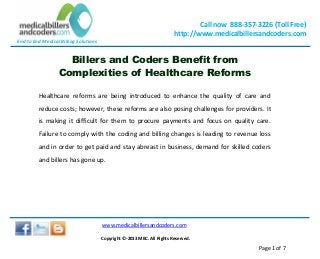 End to End Medical Billing Solutions
Call now 888-357-3226 (Toll Free)
http://www.medicalbillersandcoders.com
www.medicalbillersandcoders.com
Copyright ©-2013 MBC. All Rights Reserved.
Page 1 of 7
Billers and Coders Benefit from
Complexities of Healthcare Reforms
Healthcare reforms are being introduced to enhance the quality of care and
reduce costs; however, these reforms are also posing challenges for providers. It
is making it difficult for them to procure payments and focus on quality care.
Failure to comply with the coding and billing changes is leading to revenue loss
and in order to get paid and stay abreast in business, demand for skilled coders
and billers has gone up.
 