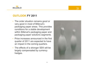 OUTLOOK FY 2011
• The order situation remains good or
  very good in most of Billerud’s
  packaging paper areas. This provides
  conditions for a stable development
  within Billerud’s packaging paper and
  packaging paper solutions segments.
• Price increases announced in the first
  quarter of 2011 are expected to have
  an impact in the coming quarters.
• The effects of a stronger SEK will be
  largely compensated by currency
  hedges.


                                  23
 