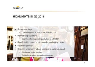 HIGHLIGHTS IN Q3 2011



 • Strong earnings
     ‒ Operating profit of MSEK 296, margin 13%
 • Very strong cash flow
     ‒ Cash flow from operating activities of MSK 531
 • Significant increase in earnings for packaging paper
 • Net cash position
 • Growing uncertainty about packaging paper demand
     ‒ Weakened order situation
     ‒ Stable local prices for packaging paper


                                                          3
 