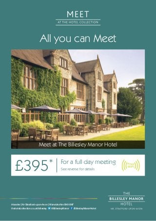 All you can Meet
Meet at The Billesley Manor Hotel
£395* For a full day meeting
See reverse for details
Alcester | Nr Stratford-upon-Avon | Warwickshire B49 6NF
thehotelcollection.co.uk/billesley @BillesleyManor /BillesleyManorHotel
 