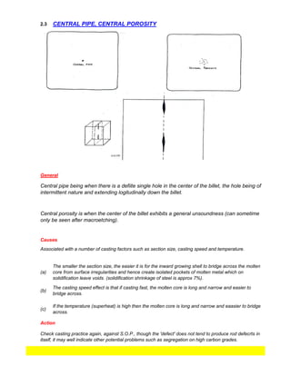 2.3
Check casting practice again, against S.O.P., though the 'defect' does not tend to produce rod defecrts in
itself, it may well indicate other potential problems such as segregation on high carbon grades.
CENTRAL PIPE, CENTRAL POROSITY
General
Causes
Central pipe being when there is a defiite single hole in the center of the billet, the hole being of
intermittent nature and extending logitudinally down the billet.
Central porosity is when the center of the billet exhibits a general unsoundness (can sometime
only be seen after macroetching).
(a)
The smaller the section size, the easier it is for the inward growing shell to bridge across the molten
core from surface irregularities and hence create isolated pockets of molten metal which on
solidification leave voids. (solidification shrinkage of steel is approx 7%).
If the temperature (superheat) is high then the molten core is long and narrow and eaasier to bridge
across.
Associated with a number of casting factors such as section size, casting speed and temperature.
Action
The casting speed effect is that if casting fast, the molten core is long and narrow and easier to
bridge across.
(b)
(c)
 