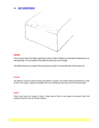 3.4 HOT SHORTNESS
General
This is found when the billet is deformed under tensile conditions at elevated temperatures (i.e.
hot shearing). It is not evident if the billet has been gas cut to length.
The defect shows as a maze of fine transverse cracks on the tensile face of the shear cut.
Causes
The defect is caused by grain boundary precipitation of copper, the problem being accentuated by a 'high'
tin level. This copper, copper/tin precipitate has a low melting point and hence low hot tensile strength.
Action
Check scrap source for copper or brass. If high levels of both tin and copper are present, often from
soldered products scuch as vehicles radiators.
 