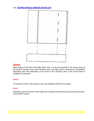 3.12
Action
Depending upon the severity of the ridge and the grade of steel being cast the mould should be
removed from service.
SCORED MOULD (RIDGES ON BILLET)
General
Cause
Slight ridges on the face of the billet (often 1mm x 1mm) and generally in the corner area are
the result of scoring in the mould meniscus area .The ridge may be continuous or intermittent,
depending upon the relationship of the score to the meniscus area of the mould which is
oscillation up and down.
If a mould is scored in the meniscus area, the solidfying shell form this shape.
 