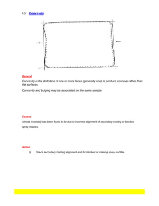 1.3
spray nozzles.
(i)
Almost invariably has been found to be due to incorrect alignment of secondary cooling or blocked
Action
Check secondary Cooling alignment and for blocked or missing spray nozzles
Concavity
General
Concavity is the distortion of one or more faces (generally one) to produce concave rather than
flat surfaces.
Causes
Concavity and bulging may be associated on the same sample.
 