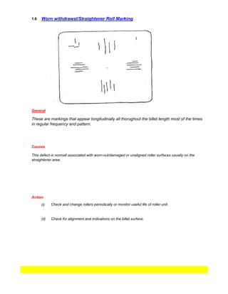 1.6
(i)
Check for alignment and indications on the billet surface.
Worn withdrawal/Straightener Roll Marking
General
These are markings that appear longitudinally all thorughout the billet length most of the times
in regular frequency and pattern.
Causes
This defect is normall associated with worn-out/damaged or unaligned roller surfaces usually on the
straightener area.
Action
Check and change rollers periodically or monitor useful life of roller unit.
(ii)
 