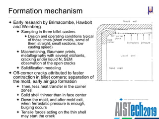 Formation mechanism
 Early research by Brimacombe, Hawbolt
and Weinberg
 Sampling in three billet casters
 Design and operating conditions typical
of those times (short molds, some of
them straight, small sections, low
casting speed)
 Macroetching, Baumann prints,
metallography with several etchants,
cracking under liquid N, SEM
observation of the open cracks
 Solidification modeling
 Off-corner cracks attributed to faster
contraction in billet corners; separation of
the mold, early air gap formation
 Then, less heat transfer in the corner
zones
 Solid shell thinner than in face center
 Down the mold, and after mold exit,
when ferrostatic pressure is enough,
bulging occurs
 Tensile forces acting on the thin shell
may start the crack
 