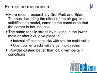 Formation mechanism
More recent research by Drs. Park and Brian
Thomas, including the effect of the air gap in a
solidification model, came to the conclusion that
the corner is hot, not cold
The same tensile stress by bulging in the lower
mold or after exit, give place to
Internal off-corner cracks with smaller mold radius
Open corner cracks with larger mold radius
 Powder casting better than oil, given certain
conditions
 