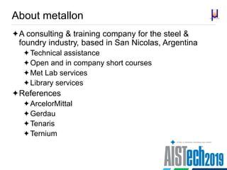 About metallon
A consulting & training company for the steel &
foundry industry, based in San Nicolas, Argentina
Technical assistance
Open and in company short courses
Met Lab services
Library services
References
ArcelorMittal
Gerdau
Tenaris
Ternium
 