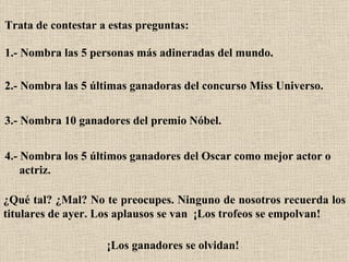 Trata de contestar a estas preguntas:   1.- Nombra las 5 personas más adineradas del mundo.   2.- Nombra las 5 últimas ganadoras del concurso Miss Universo.  3.- Nombra 10 ganadores del premio Nóbel.  4.- Nombra los 5 últimos ganadores del Oscar como mejor actor o  actriz.   ¿Qué tal? ¿Mal? No te preocupes. Ninguno de nosotros recuerda los titulares de ayer. Los aplausos se van  ¡Los trofeos se empolvan!   ¡Los ganadores se olvidan!   