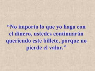 “No importa lo que yo haga con
el dinero, ustedes continuarán
queriendo este billete, porque no
pierde el valor.”
 