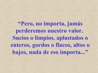 “Pero, no importa, jamás
perderemos nuestro valor.
Sucios o limpios, aplastados o
enteros, gordos o flacos, altos o
bajos, nada de eso importa...”
 