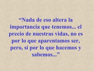 “Nada de eso altera la
importancia que tenemos... el
precio de nuestras vidas, no es
por lo que aparentamos ser,
pero, si por lo que hacemos y
sabemos...”
 
