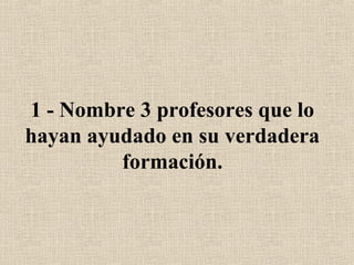 1 - Nombre 3 profesores que lo
hayan ayudado en su verdadera
formación.
 