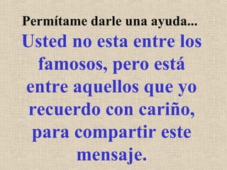 Permítame darle una ayuda...
Usted no esta entre los
famosos, pero está
entre aquellos que yo
recuerdo con cariño,
para compartir este
mensaje.
 
