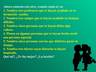 Ahora contesta este otro, veamos como te va: 1. Nombra tres profesores que te hayan ayudado en tu formación  escolar. 2. Nombra tres amigos que te hayan ayudado en tiempos difíciles. 3. Nombra cinco personas que te hayan dicho algo valioso. 4. Piensa en algunas personas que te hayan hecho sentir una persona especial. 5. Nombra cinco personas con las que disfrutes pasar tu tiempo. 6. Nombra tres héroes cuyas historias te hayan inspirado. Qué tal?, ¿Te fue mejor? ¿La lección? 