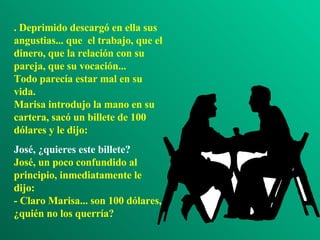 . Deprimido descargó en ella sus angustias... que  el trabajo, que el dinero, que la relación con su pareja, que su vocación... Todo parecía estar mal en su vida. Marisa introdujo la mano en su cartera, sacó un billete de 100 dólares y le dijo:  José, ¿quieres este billete? José, un poco confundido al principio, inmediatamente le dijo: - Claro Marisa... son 100 dólares, ¿quién no los querría? 