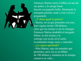 Entonces Marisa tomó el billete en uno de sus puños y lo arrugó hasta hacerlo un pequeño bollo. Mostrando la estrujada pelotita verde a José volvió a preguntarle: - ¿Y ahora igual lo quieres? - Marisa, no sé qué pretendes con esto, pero siguen siendo 100 dólares, claro que los tomaré si me lo entregas. Entonces Marisa desdobló el arrugado billete, lo tiró al piso y lo restregó con su pie en el suelo, levantándolo luego sucio y marcado: - ¿Lo sigues queriendo? - Mirá Marisa, sigo sin entender que pretendes, pero ese es un billete de 100 dólares y mientras no lo rompas conserva su valor... 