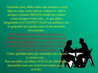 - Entonces José, debes saber que aunque a veces algo no salga como quieres, aunque la vida te arrugue o pisotee SIGUES siendo tan valioso como siempre lo has sido... lo que debes preguntarte es CUÁNTO VALES en realidad y no lo golpeado que puedas estar en un momento determinado.  José quedó mirando a Marisa sin atinar con palabra alguna mientras el impacto del mensaje penetraba profundamente en su cerebro. Marisa  puso el arrugado billete de su lado en la mesa y con una sonrisa cómplice agregó: - Toma, guárdalo para que recuerdes esto cuando te sientas mal...  Pero me debes un billete NUEVO de 100 dólares para poder usar con el próximo amigo que lo necesite. 