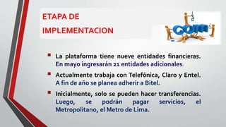  La plataforma tiene nueve entidades financieras.
En mayo ingresarán 21 entidades adicionales.
 Actualmente trabaja con Telefónica, Claro y Entel.
A fin de año se planea adherir a Bitel.
 Inicialmente, solo se pueden hacer transferencias.
Luego, se podrán pagar servicios, el
Metropolitano, el Metro de Lima.
ETAPA DE
IMPLEMENTACION
 