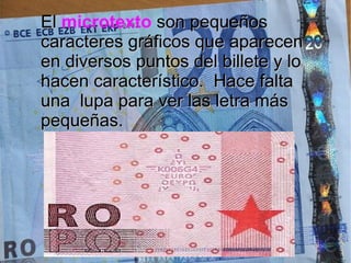 ElEl microtexto son pequeñosson pequeños
caracteres gráficos que aparecencaracteres gráficos que aparecen
en diversos puntos del billete y loen diversos puntos del billete y lo
hacen característico. Hace faltahacen característico. Hace falta
una lupa para ver las letra másuna lupa para ver las letra más
pequeñas.pequeñas.
 