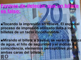 Formas de detectar que un billete
es falso:
■Tocando la impresión en relieve. El especial
proceso de impresión utilizado dota a los
billetes de un tacto inconfundible.
■Mirando el billete a trasluz, se verán la marca
de agua, el hilo de seguridad y el motivo de
coincidencia, elementos perceptibles por
ambas caras del billete.
 