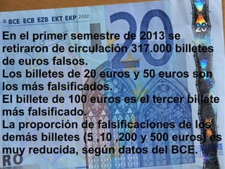 En el primer semestre de 2013 se
retiraron de circulación 317.000 billetes
de euros falsos.
Los billetes de 20 euros y 50 euros son
los más falsificados.
El billete de 100 euros es el tercer billete
más falsificado.
La proporción de falsificaciones de los
demás billetes (5 ,10 ,200 y 500 euros) es
muy reducida, según datos del BCE.
 