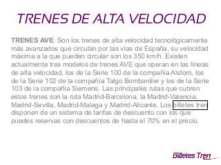 TRENES DE ALTA VELOCIDAD
TRENES AVE: Son los trenes de alta velocidad tecnológicamente
más avanzados que circulan por las vías de España, su velocidad
máxima a la que pueden circular son los 350 km/h. Existen
actualmente tres modelos de trenes AVE que operan en las líneas
de alta velocidad, los de la Serie 100 de la compañía Alstom, los
de la Serie 102 de la compañía Talgo Bombardier y los de la Serie
103 de la compañía Siemens. Las principales rutas que cubren
estos trenes son la ruta Madrid-Barcelona, la Madrid-Valencia,
Madrid-Sevilla, Madrid-Malaga y Madrid-Alicante. Los billetes tren
disponen de un sistema de tarifas de descuento con los que
puedes reservas con descuentos de hasta el 70% en el precio.
 