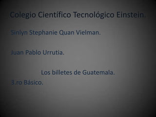 Colegio Científico Tecnológico Einstein.
Sinlyn Stephanie Quan Vielman.

Juan Pablo Urrutia.

           Los billetes de Guatemala.
3.ro Básico.
 