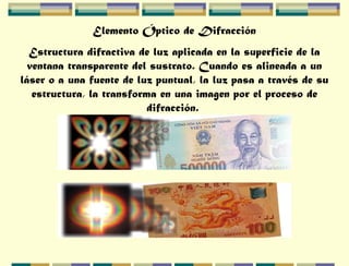 Elemento Óptico de Difracción
Estructura difractiva de luz aplicada en la superficie de la
ventana transparente del sustrato. Cuando es alineada a un
láser o a una fuente de luz puntual, la luz pasa a través de su
estructura, la transforma en una imagen por el proceso de
difracción.
 