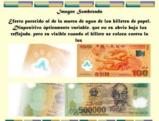 Imagen Sombreada
Efecto parecido al de la marca de agua de los billetes de papel.
Dispositivo ópticamente variable, que no es obvio bajo luz
reflejada, pero es visible cuando el billete se coloca contra la
luz
 