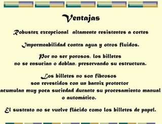 Ventajas
Robustez excepcional altamente resistentes a cortes
Impermeabilidad contra agua y otros fluidos.
Por no ser porosos, los billetes
no se ensucian o doblan, preservando su estructura.
Los billetes no son fibrosos
son revestidos con un barniz protector
acumulan muy poca suciedad durante su procesamiento manual
o automático.
El sustrato no se vuelve flácido como los billetes de papel.
 