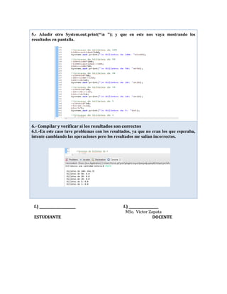 f.) ______________________ f.) __________________
MSc. Víctor Zapata
ESTUDIANTE DOCENTE
5.- Añadir otro System.out.print(“n ”); y que en este nos vaya mostrando los
resultados en pantalla.
6.- Compilar y verificar si los resultados son correctos
6.1.-En este caso tuve problemas con los resultados, ya que no eran los que esperaba,
intente cambiando las operaciones pero los resultados me salian incorrectos.
 