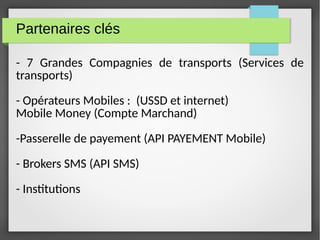 Partenaires clés
- 7 Grandes Compagnies de transports (Services de
transports)
- Opérateurs Mobiles : (USSD et internet)
Mobile Money (Compte Marchand)
-Passerelle de payement (API PAYEMENT Mobile)
- Brokers SMS (API SMS)
- Institutions
 