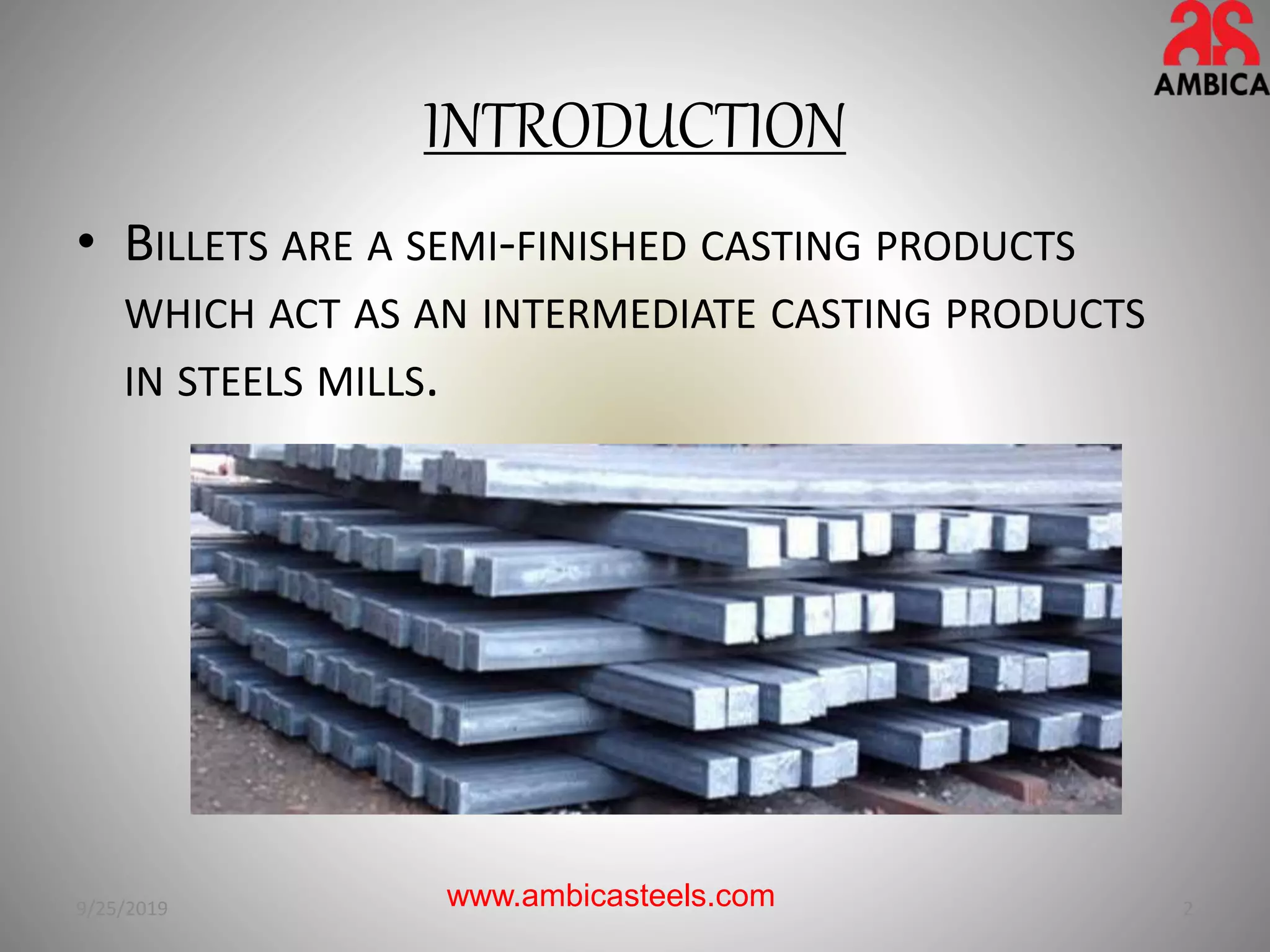 INTRODUCTION
• BILLETS ARE A SEMI-FINISHED CASTING PRODUCTS
WHICH ACT AS AN INTERMEDIATE CASTING PRODUCTS
IN STEELS MILLS.
9/25/2019 2www.ambicasteels.com
 