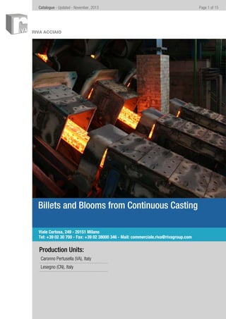 Page 1 of 15Catalogue - Updated - November, 2013
RIVA ACCIAIO
Billets and Blooms from Continuous Casting
Production Units:
Caronno Pertusella (VA), Italy
Lesegno (CN), Italy
Viale Certosa, 249 - 20151 Milano
Tel: +39 02 30 700 - Fax: +39 02 38000 346 - Mail: commerciale.riva@rivagroup.com
 
