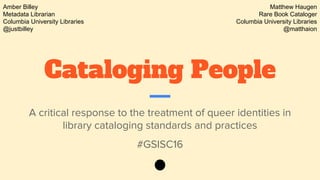Cataloging People
A critical response to the treatment of queer identities in
library cataloging standards and practices
#GSISC16
Amber Billey
Metadata Librarian
Columbia University Libraries
@justbilley
Matthew Haugen
Rare Book Cataloger
Columbia University Libraries
@matthaion
 