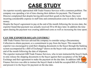 An exporter recently approached AIB Trade Finance Services with a common problem. The
company was spending a lot of time chasing their debtors for payment. The Financial
Director complained that despite having delivered their goods to the buyer, they were
incurring considerable expense in staff time and communication costs in order to chase their
money.
Despite the buyer's agreement to pay at the end of the month following the invoice date, the
exporter found that payment was actually received 30 to 60 days later. In addition the time
spent chasing the payment was creating additional costs as well as increasing the time spent.
CAN THE EXPORTER REGAIN CONTROL?
AIB Trade Finance Services advised the company to consider using a Documentary
Collection to obtain payment, or a commitment to pay from the buyer. This meant the
exporter was encouraged to send their shipping documents to the buyer through the banking
system accompanied by a Bill of Exchange* drawn on the buyer with a payment date at the
end of the month following the date of shipment.
The exporter instructed AIB Trade Finance Services, who in turn instructed the buyer's bank,
to only release the shipping documents to the buyer against their acceptance of the Bill of
Exchange and their agreement to make the payment on the due date. In addition AIB Trade
Finance Services was able to instruct the buyer's bank to hold the accepted Bill of Exchange
and present it to the buyer for payment on the due date.
CASE STUDY
 