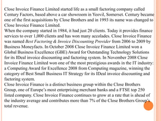 Close Invoice Finance Limited started life as a small factoring company called
Century Factors, based above a car showroom in Yeovil, Somerset. Century became
one of the first acquisitions by Close Brothers and in 1993 its name was changed to
Close Invoice Finance Limited.
When the company started in 1984, it had just 20 clients. Today it provides finance
services to over 1,000 clients and has won many accolades. Close Invoice Finance
was named Best Factoring & Invoice Discounting Provider from 2006 to 2009 by
Business Moneyfacts. In October 2008 Close Invoice Finance Limited won a
Global Business Excellence (GBE) Award for Outstanding Technology Solutions
for its IDeal invoice discounting and factoring system. In November 2008 Close
Invoice Finance Limited won one of the most prestigious awards in the IT industry:
a Computing Award for Excellence 2008 from Computing magazine, winning the
category of Best Small Business IT Strategy for its IDeal invoice discounting and
factoring system.
Close Invoice Finance is a distinct business group within the Close Brothers
Group, one of Europe’s most enterprising merchant banks and a FTSE top 250
listed company. Close Invoice Finance continues to grow at a rate that is ahead of
the industry average and contributes more than 7% of the Close Brothers Group’s
total revenue.
 
