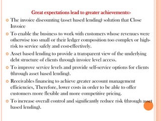 Great expectations lead to greater achievements:-
 The invoice discounting (asset based lending) solution that Close
Invoice
 To enable the business to work with customers whose revenues were
otherwise too small or their ledger composition too complex or high-
risk to service safely and cost-effectively.
 Asset based lending to provide a transparent view of the underlying
debt structure of clients through invoice level access.
 To improve service levels and provide self-service options for clients
(through asset based lending).
 Receivables financing to achieve greater account management
efficiencies, Therefore, lower costs in order to be able to offer
customers more flexible and more competitive pricing.
 To increase overall control and significantly reduce risk (through asset
based lending).
 