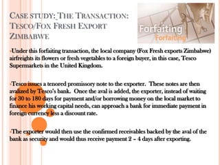 CASE STUDY: THE TRANSACTION:
TESCO/FOX FRESH EXPORT
ZIMBABWE
Under this forfaiting transaction, the local company (Fox Fresh exports Zimbabwe)
airfreights its flowers or fresh vegetables to a foreign buyer, in this case, Tesco
Supermarkets in the United Kingdom.
Tesco issues a tenored promissory note to the exporter. These notes are then
avalized by Tesco’s bank. Once the aval is added, the exporter, instead of waiting
for 30 to 180 days for payment and/or borrowing money on the local market to
finance his working capital needs, can approach a bank for immediate payment in
foreign currency less a discount rate.
The exporter would then use the confirmed receivables backed by the aval of the
bank as security and would thus receive payment 2 – 4 days after exporting.
 