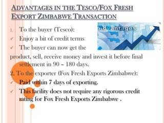 ADVANTAGES IN THE TESCO/FOX FRESH
EXPORT ZIMBABWE TRANSACTION
1. To the buyer (Tesco):
 Enjoy a bit of credit terms
 The buyer can now get the
product, sell, receive money and invest it before final
settlement in 90 – 180 days.
2. To the exporter (Fox Fresh Exports Zimbabwe):
 Paid within 7 days of exporting.
 This facility does not require any rigorous credit
rating for Fox Fresh Exports Zimbabwe .
 