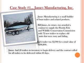 Case Study #1... James Manufacturing, Inc.
James Manufacturing is a small builder
of boat trailers and related products.
Bill James, its owner, was awarded a
contract to supply the Florida Fish
and Wildlife Conservation Commission
with 72 new trailers to replace old
units that were rusty and failing.
Each trailer was $2,900 for a total value of
$208,800.
James had 20 trailers in inventory to begin delivery and the contract called
for all trailers to be delivered within 60 days.
 