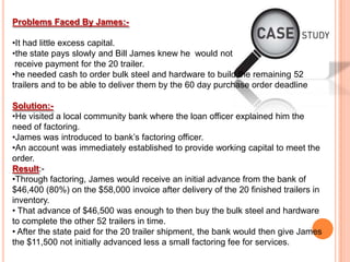 Problems Faced By James:-
•It had little excess capital.
•the state pays slowly and Bill James knew he would not
receive payment for the 20 trailer.
•he needed cash to order bulk steel and hardware to build the remaining 52
trailers and to be able to deliver them by the 60 day purchase order deadline
Solution:-
•He visited a local community bank where the loan officer explained him the
need of factoring.
•James was introduced to bank’s factoring officer.
•An account was immediately established to provide working capital to meet the
order.
Result:-
•Through factoring, James would receive an initial advance from the bank of
$46,400 (80%) on the $58,000 invoice after delivery of the 20 finished trailers in
inventory.
• That advance of $46,500 was enough to then buy the bulk steel and hardware
to complete the other 52 trailers in time.
• After the state paid for the 20 trailer shipment, the bank would then give James
the $11,500 not initially advanced less a small factoring fee for services.
 