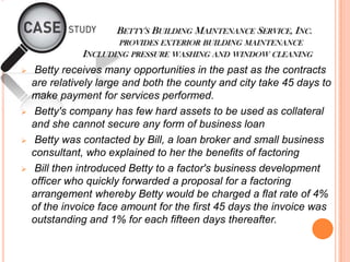 BETTY'S BUILDING MAINTENANCE SERVICE, INC.
PROVIDES EXTERIOR BUILDING MAINTENANCE
INCLUDING PRESSURE WASHING AND WINDOW CLEANING
 Betty receives many opportunities in the past as the contracts
are relatively large and both the county and city take 45 days to
make payment for services performed.
 Betty's company has few hard assets to be used as collateral
and she cannot secure any form of business loan
 Betty was contacted by Bill, a loan broker and small business
consultant, who explained to her the benefits of factoring
 Bill then introduced Betty to a factor's business development
officer who quickly forwarded a proposal for a factoring
arrangement whereby Betty would be charged a flat rate of 4%
of the invoice face amount for the first 45 days the invoice was
outstanding and 1% for each fifteen days thereafter.
 