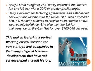  Betty's profit margin of 25% easily absorbed the factor's
fee and left her with a 20% or greater profit margin.
 Betty executed her factoring agreements and established
her client relationship with the factor. She was awarded a
$25,000 monthly contract to provide maintenance on five
local county buildings. She also won the bid for
maintenance on the City Hall for over $100,000 per year.
This makes factoring a perfect
Working capital solution for
new startups and companies in
their early stage of business
development that have not
yet developed a credit history.
 
