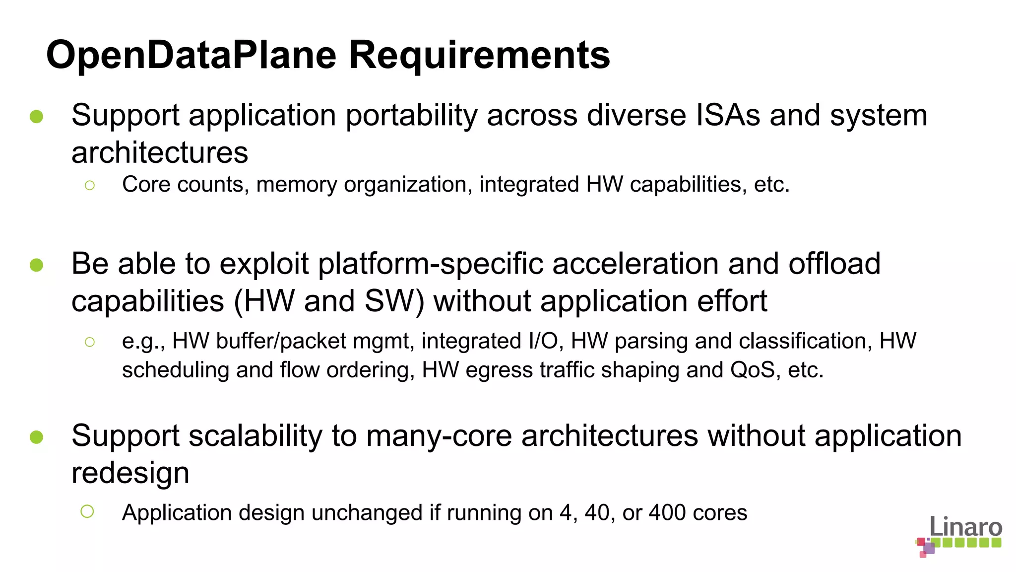 ● Support application portability across diverse ISAs and system
architectures
○ Core counts, memory organization, integrated HW capabilities, etc.
OpenDataPlane Requirements
● Be able to exploit platform-specific acceleration and offload
capabilities (HW and SW) without application effort
○ e.g., HW buffer/packet mgmt, integrated I/O, HW parsing and classification, HW
scheduling and flow ordering, HW egress traffic shaping and QoS, etc.
● Support scalability to many-core architectures without application
redesign
○ Application design unchanged if running on 4, 40, or 400 cores
 