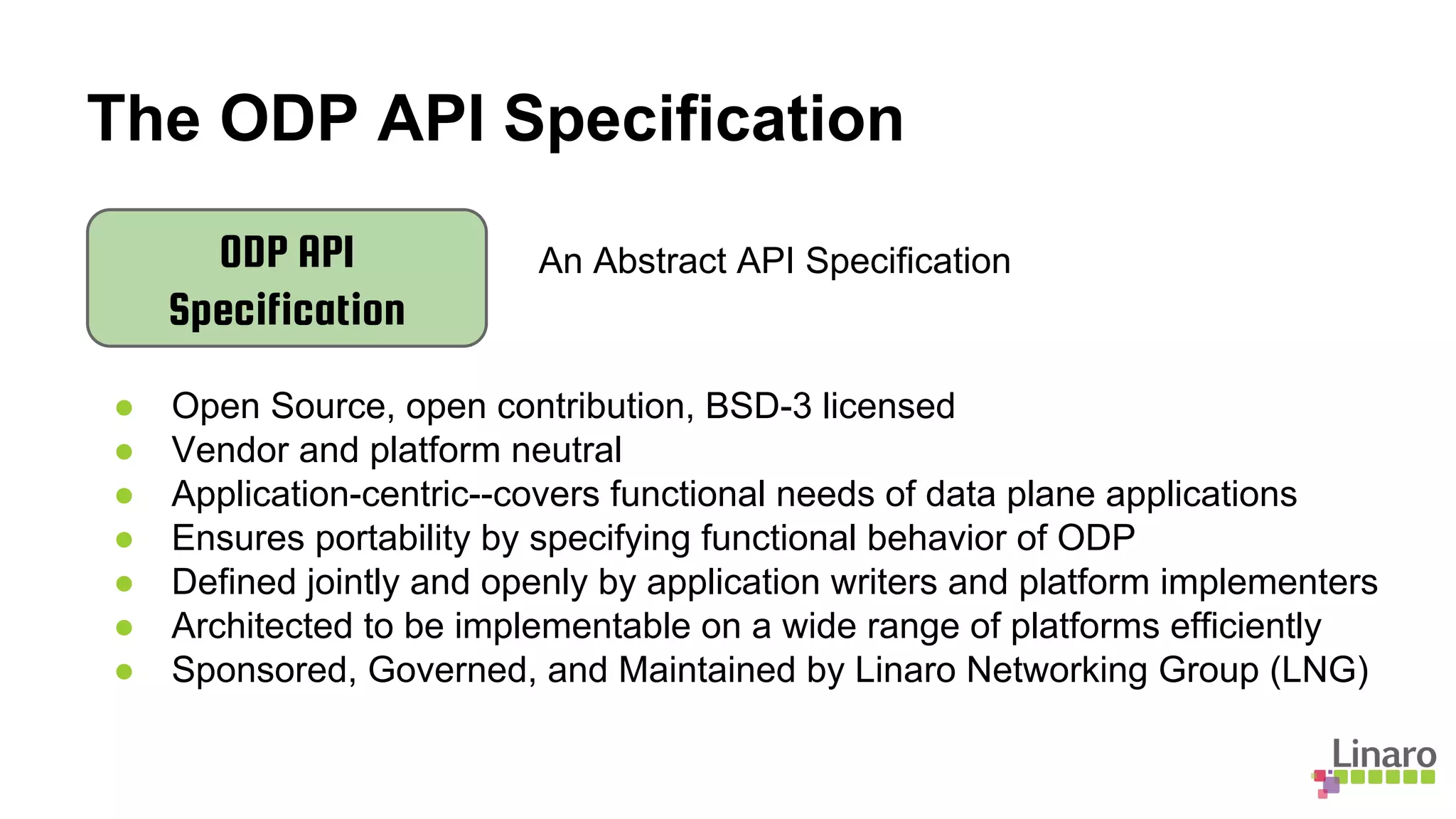The ODP API Specification
ODP API
Specification
An Abstract API Specification
● Open Source, open contribution, BSD-3 licensed
● Vendor and platform neutral
● Application-centric--covers functional needs of data plane applications
● Ensures portability by specifying functional behavior of ODP
● Defined jointly and openly by application writers and platform implementers
● Architected to be implementable on a wide range of platforms efficiently
● Sponsored, Governed, and Maintained by Linaro Networking Group (LNG)
 
