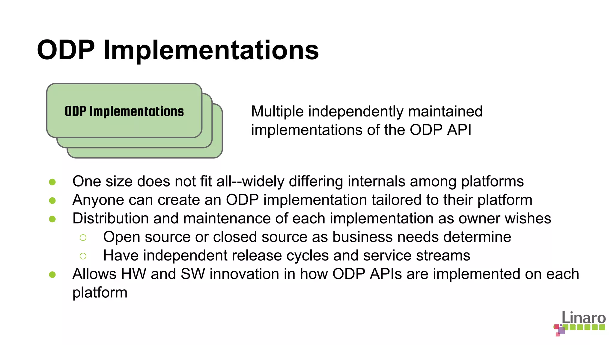 ODP Implementations
Multiple independently maintained
implementations of the ODP API
● One size does not fit all--widely differing internals among platforms
● Anyone can create an ODP implementation tailored to their platform
● Distribution and maintenance of each implementation as owner wishes
○ Open source or closed source as business needs determine
○ Have independent release cycles and service streams
● Allows HW and SW innovation in how ODP APIs are implemented on each
platform
ODP Implementations
 